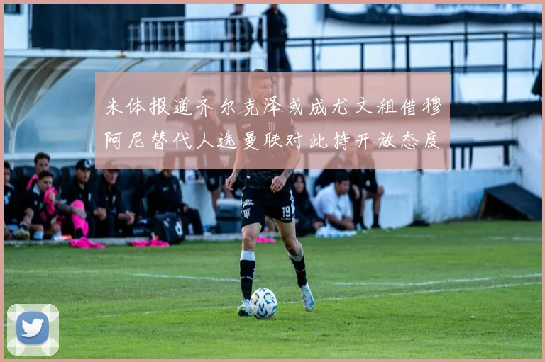 米体报道齐尔克泽或成尤文租借穆阿尼替代人选曼联对此持开放态度
