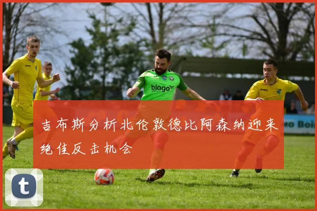 吉布斯分析北伦敦德比阿森纳迎来绝佳反击机会