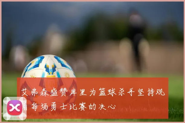 艾弗森盛赞库里为篮球杀手坚持观看每场勇士比赛的决心