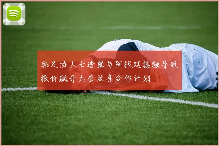 韩足协人士透露与阿根廷接触导致报价飙升无奈放弃合作计划