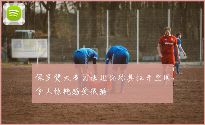 保罗赞大洛打法进化称其拉开空间令人惊艳感受很酷