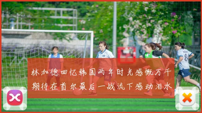 林加德回忆韩国两年时光感慨万千期待在首尔最后一战流下感动泪水