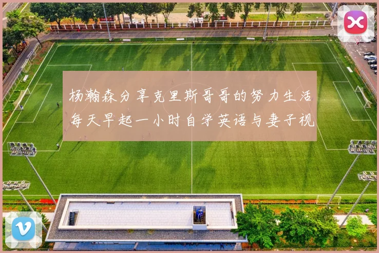 杨瀚森分享克里斯哥哥的努力生活每天早起一小时自学英语与妻子视频通话
