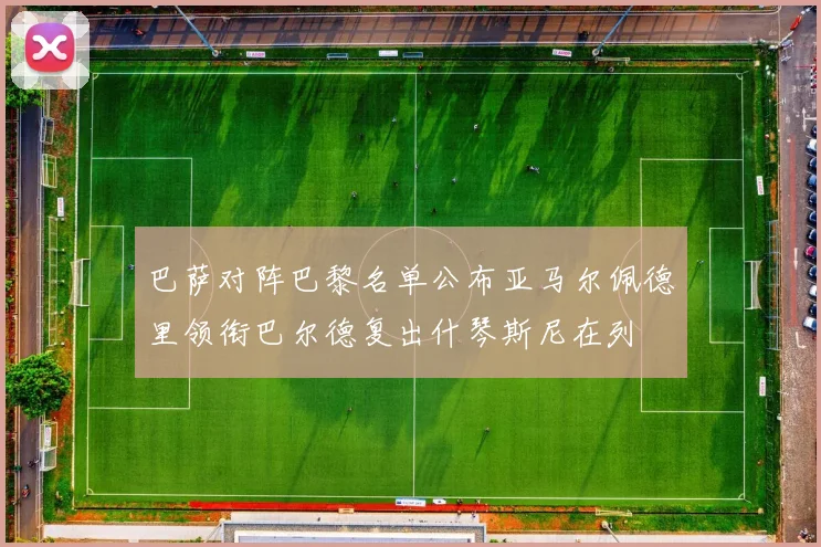 巴萨对阵巴黎名单公布亚马尔佩德里领衔巴尔德复出什琴斯尼在列