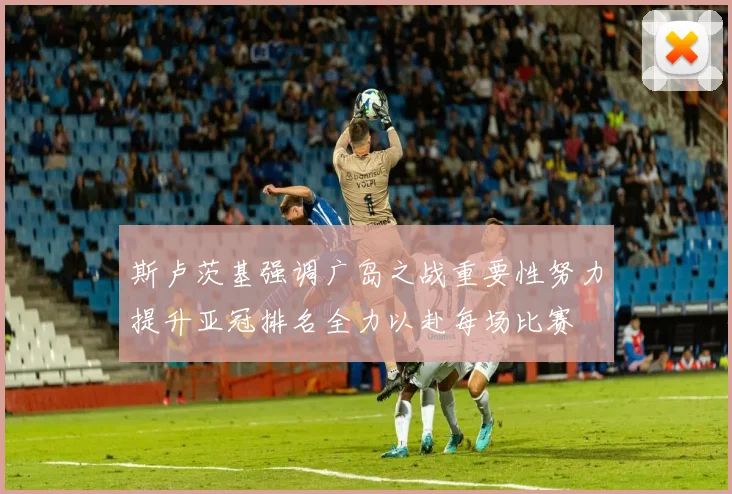 斯卢茨基强调广岛之战重要性努力提升亚冠排名全力以赴每场比赛