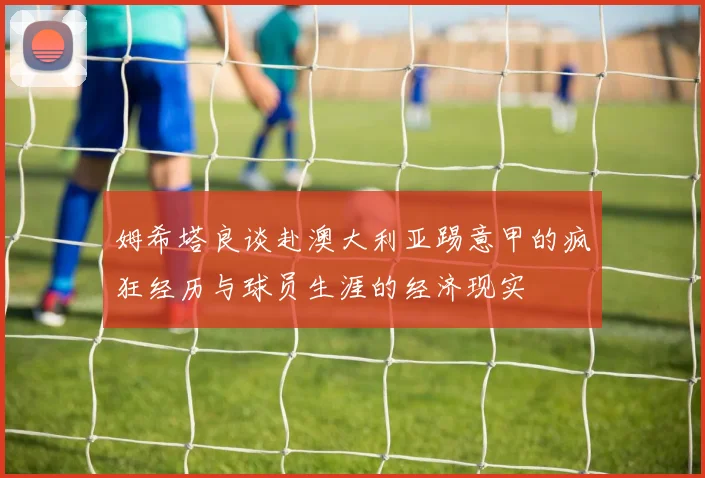 姆希塔良谈赴澳大利亚踢意甲的疯狂经历与球员生涯的经济现实