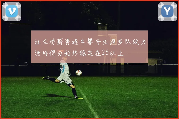 杜兰特薪资逐年攀升生涯多队效力场均得分始终稳定在25以上