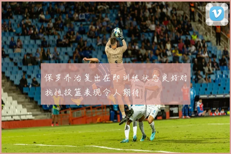 保罗乔治复出在即训练状态良好对抗性投篮表现令人期待