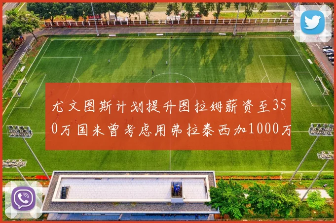 尤文图斯计划提升图拉姆薪资至350万国米曾考虑用弗拉泰西加1000万交易