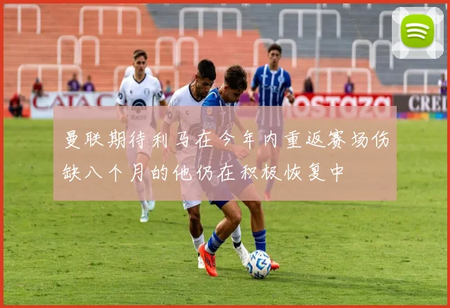 曼联期待利马在今年内重返赛场伤缺八个月的他仍在积极恢复中
