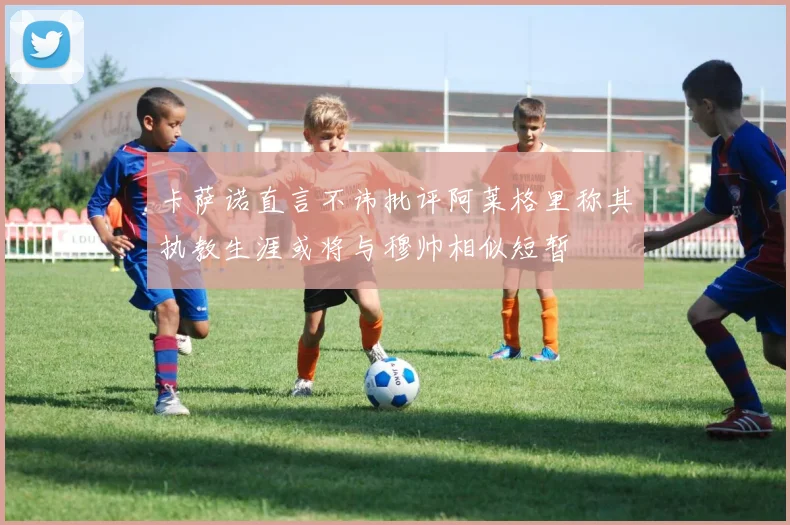 卡萨诺直言不讳批评阿莱格里称其执教生涯或将与穆帅相似短暂