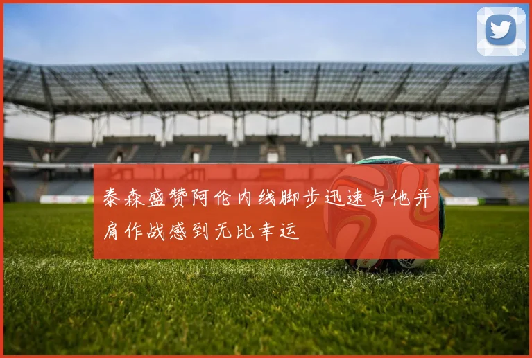 泰森盛赞阿伦内线脚步迅速与他并肩作战感到无比幸运