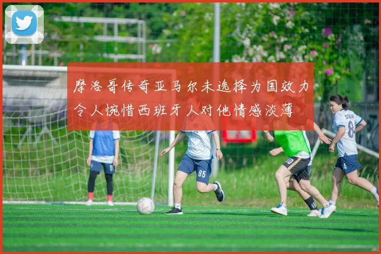 摩洛哥传奇亚马尔未选择为国效力令人惋惜西班牙人对他情感淡薄