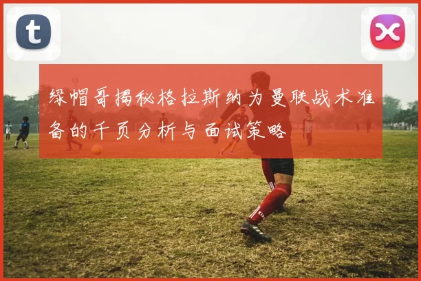 绿帽哥揭秘格拉斯纳为曼联战术准备的千页分析与面试策略