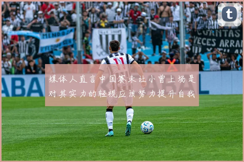 媒体人直言中国赛未让小曾上场是对其实力的轻视应该努力提升自我