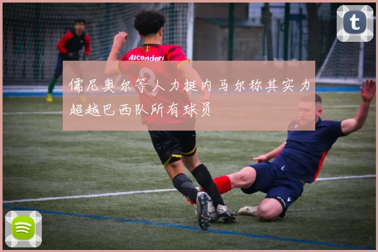 儒尼奥尔等人力挺内马尔称其实力超越巴西队所有球员