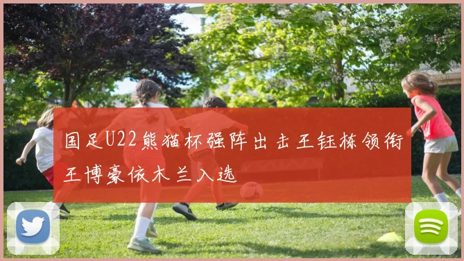 国足U22熊猫杯强阵出击王钰栋领衔王博豪依木兰入选