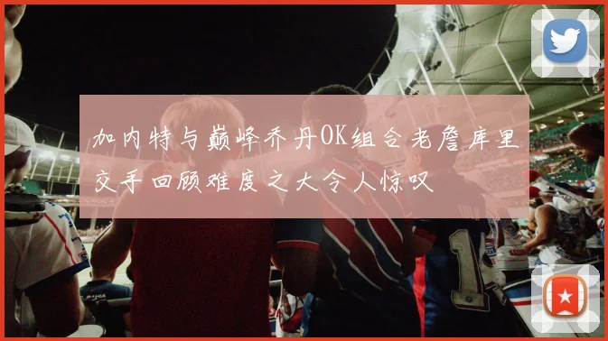 加内特与巅峰乔丹OK组合老詹库里交手回顾难度之大令人惊叹