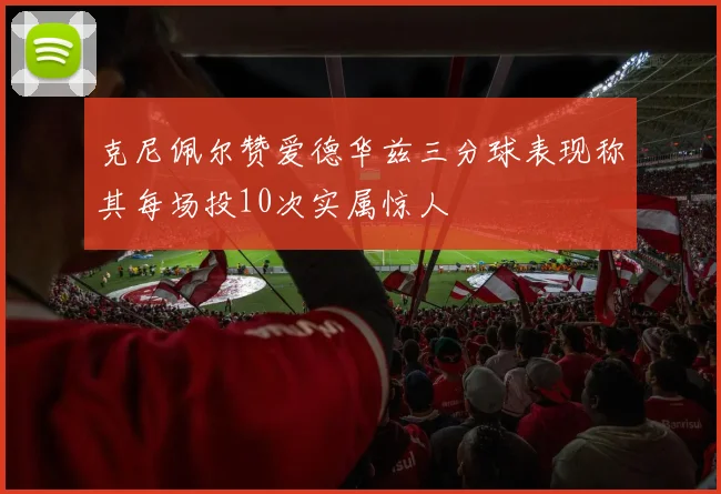 克尼佩尔赞爱德华兹三分球表现称其每场投10次实属惊人